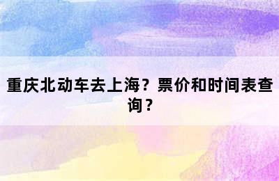 重庆北动车去上海？票价和时间表查询？