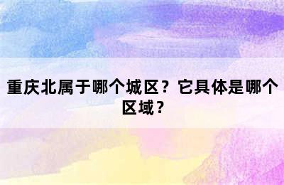 重庆北属于哪个城区？它具体是哪个区域？