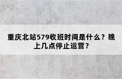 重庆北站579收班时间是什么？晚上几点停止运营？