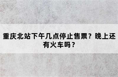 重庆北站下午几点停止售票？晚上还有火车吗？