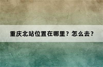 重庆北站位置在哪里？怎么去？
