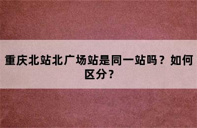 重庆北站北广场站是同一站吗？如何区分？