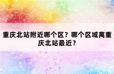 重庆北站附近哪个区？哪个区域离重庆北站最近？