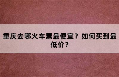 重庆去哪火车票最便宜？如何买到最低价？