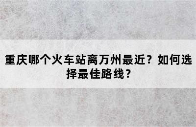 重庆哪个火车站离万州最近？如何选择最佳路线？