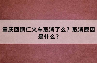 重庆回铜仁火车取消了么？取消原因是什么？
