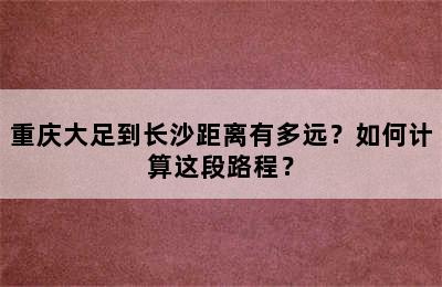 重庆大足到长沙距离有多远？如何计算这段路程？