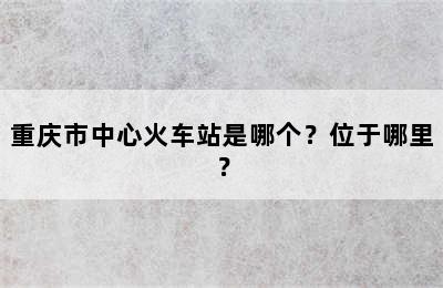 重庆市中心火车站是哪个？位于哪里？