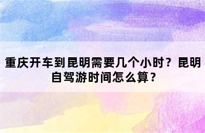 重庆开车到昆明需要几个小时？昆明自驾游时间怎么算？