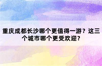 重庆成都长沙哪个更值得一游？这三个城市哪个更受欢迎？
