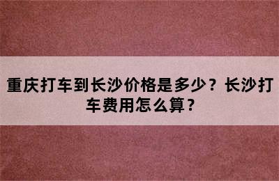 重庆打车到长沙价格是多少？长沙打车费用怎么算？