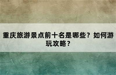重庆旅游景点前十名是哪些？如何游玩攻略？