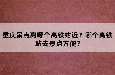 重庆景点离哪个高铁站近？哪个高铁站去景点方便？