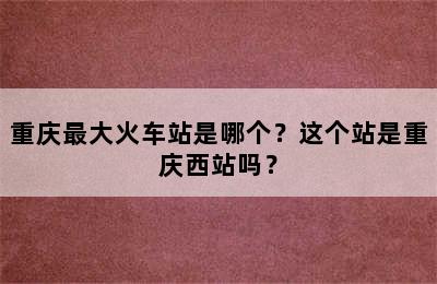 重庆最大火车站是哪个？这个站是重庆西站吗？