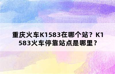 重庆火车K1583在哪个站？K1583火车停靠站点是哪里？