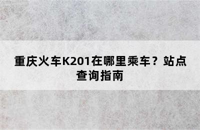 重庆火车K201在哪里乘车？站点查询指南