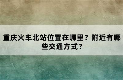重庆火车北站位置在哪里？附近有哪些交通方式？