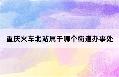 重庆火车北站属于哪个街道办事处