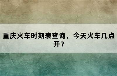 重庆火车时刻表查询，今天火车几点开？