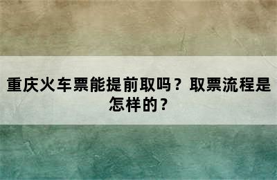 重庆火车票能提前取吗？取票流程是怎样的？