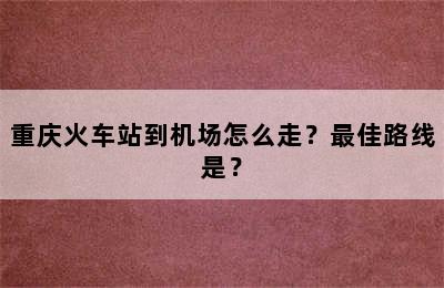 重庆火车站到机场怎么走？最佳路线是？