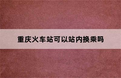 重庆火车站可以站内换乘吗