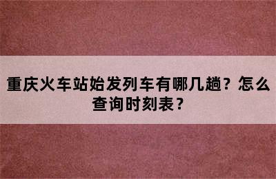 重庆火车站始发列车有哪几趟？怎么查询时刻表？