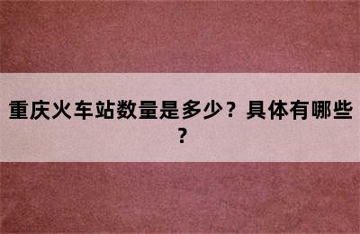 重庆火车站数量是多少？具体有哪些？