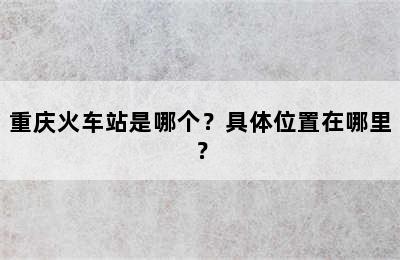 重庆火车站是哪个？具体位置在哪里？