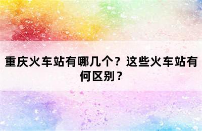 重庆火车站有哪几个？这些火车站有何区别？