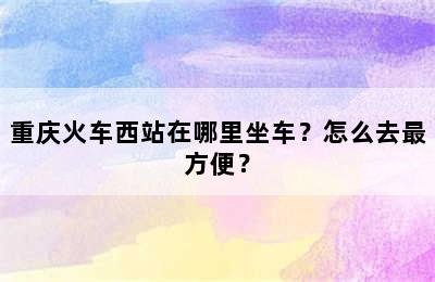 重庆火车西站在哪里坐车？怎么去最方便？