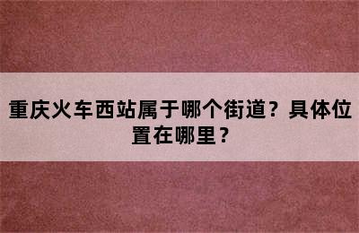 重庆火车西站属于哪个街道？具体位置在哪里？