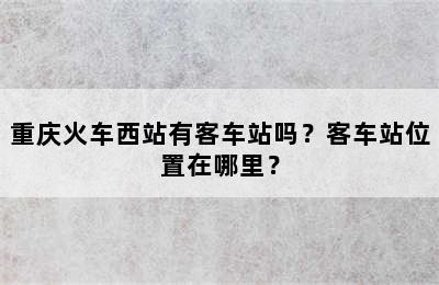 重庆火车西站有客车站吗？客车站位置在哪里？