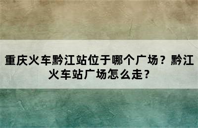 重庆火车黔江站位于哪个广场？黔江火车站广场怎么走？