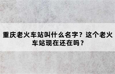 重庆老火车站叫什么名字？这个老火车站现在还在吗？