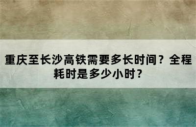 重庆至长沙高铁需要多长时间？全程耗时是多少小时？