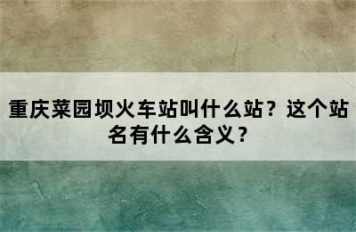 重庆菜园坝火车站叫什么站？这个站名有什么含义？