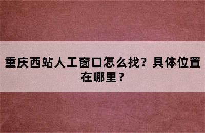 重庆西站人工窗口怎么找？具体位置在哪里？
