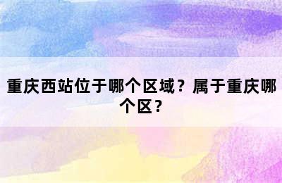 重庆西站位于哪个区域？属于重庆哪个区？