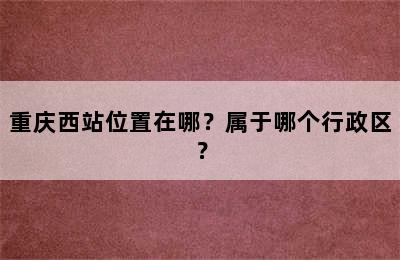 重庆西站位置在哪？属于哪个行政区？