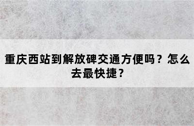 重庆西站到解放碑交通方便吗？怎么去最快捷？