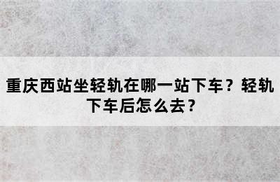 重庆西站坐轻轨在哪一站下车？轻轨下车后怎么去？