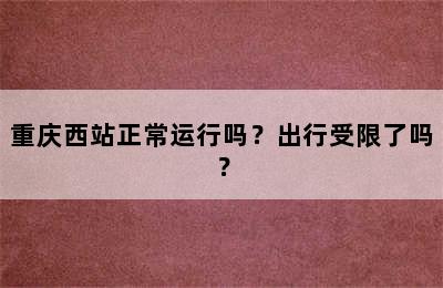 重庆西站正常运行吗？出行受限了吗？