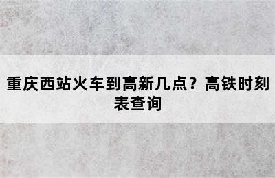 重庆西站火车到高新几点？高铁时刻表查询