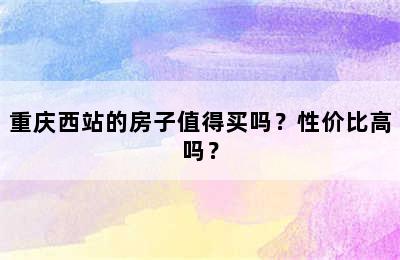 重庆西站的房子值得买吗？性价比高吗？