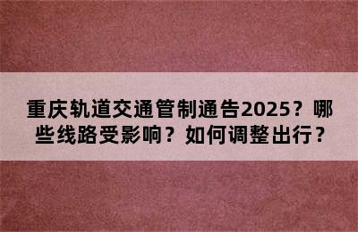 重庆轨道交通管制通告2025？哪些线路受影响？如何调整出行？