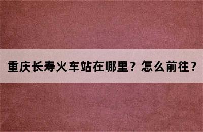 重庆长寿火车站在哪里？怎么前往？