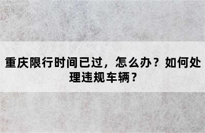 重庆限行时间已过，怎么办？如何处理违规车辆？