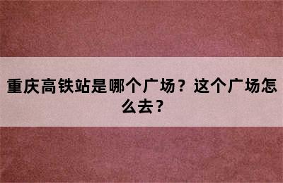 重庆高铁站是哪个广场？这个广场怎么去？