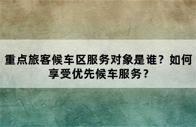 重点旅客候车区服务对象是谁？如何享受优先候车服务？